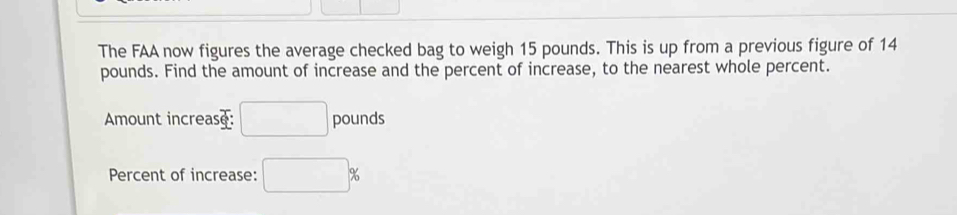 The FAA now figures the average checked bag to weigh 15 pounds. This is up from a previous figure of 14
pounds. Find the amount of increase and the percent of increase, to the nearest whole percent. 
Amount increase: □ pounds
Percent of increase: □ %