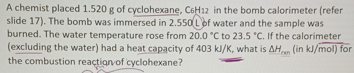 A chemist placed 1.520 g of cyclohexane, C6H12 in the bomb calorimeter (refer 
slide 17). The bomb was immersed in 2.550 L of water and the sample was 
burned. The water temperature rose from 20.0°C to 23.5°C. If the calorimeter 
(excluding the water) had a heat capacity of 403 kJ/K, what is △ H_rxn (inkJ/mol)fo a 
the combustion reaction of cyclohexane?