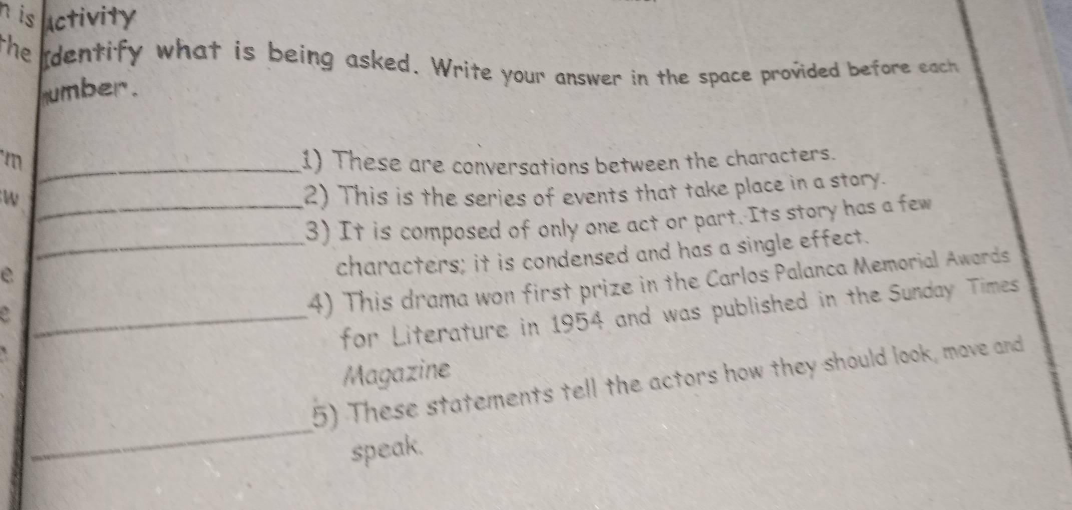 is activity 
the identify what is being asked. Write your answer in the space provided before each 
umber. 
m _1) These are conversations between the characters. 
_w 
2) This is the series of events that take place in a story. 
3) It is composed of only one act or part. Its story has a few 
e 
_characters; it is condensed and has a single effect. 
4) This drama won first prize in the Carlos Palanca Memorial Awards 
_for Literature in 1954 and was published in the Sunday Times 
Magazine 
_ 
5) These statements tell the actors how they should look, move and 
speak.