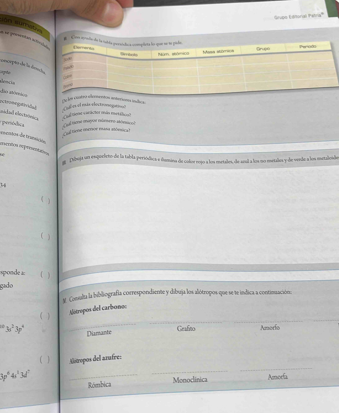 Grupo Editorial Patría''
sion sumative
_
n se presentan activ
Con 
concepto de la derec
cepto
alencia
dio atómico
De leriores índicas
ectronegatividad ¿Cuál es el más electronegativo?
inidad electrónica :Cuál tiene carácter más metálico?
y periódica
;Cuál tiene mayor número atómico?
;Cuál tiene menor masa atómica?
mentos de transición
mentos representativos
se
II. Dibuja un esqueleto de la tabla periódica e ilumina de color rojo a los metales, de azul a los no metales y de verde a los metaloide
34
( )
( )
sponde a:
gado
M. Consulta la bibliografía correspondiente y dibuja los alótropos que se te indica a continuación:
_
 ) Alótropos del carbono:
^103s^23p^4 Grafito Amorfo
Diamante
( ) Alótropos del azufre:
3p^64s^13d^7
_
_
_
Rómbica Monoclínica Amorfa