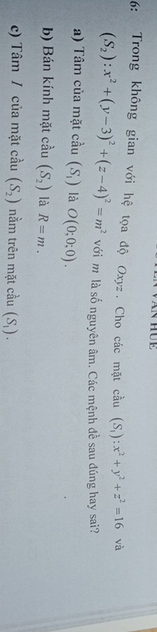 6: Trong không gian với hệ tọa độ Oxyz. Cho các mặt cầu (S_1):x^2+y^2+z^2=16 và
(S_2):x^2+(y-3)^2+(z-4)^2=m^2 với m là số nguyên âm. Các mệnh đề sau đúng hay sai? 
a) Tâm của mặt cầu (S_1) là O(0;0;0). 
b) Bán kính mặt cầu (S_2) là R=m. 
c) Tâm / của mặt cầu (S_2) nằm trên mặt cả iu(S_1).