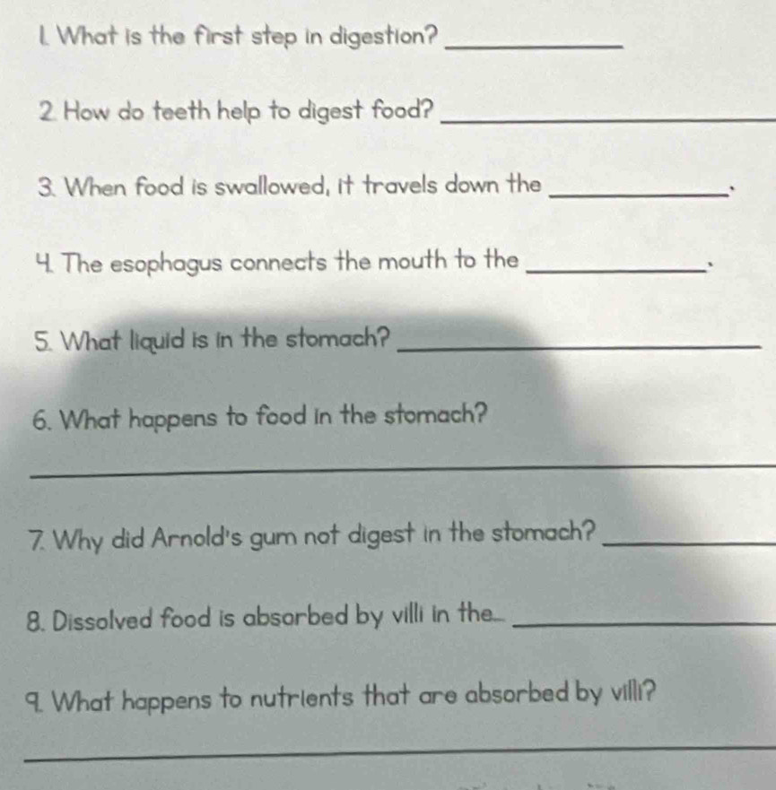 What is the first step in digestion?_ 
2. How do teeth help to digest food?_ 
3. When food is swallowed, it travels down the_ 
` 
4. The esophagus connects the mouth to the_ 
、 
5. What liquid is in the stomach?_ 
6. What happens to food in the stomach? 
_ 
7. Why did Arnold's gum not digest in the stomach?_ 
8. Dissolved food is absorbed by villi in the..._ 
9. What happens to nutrients that are absorbed by villi? 
_