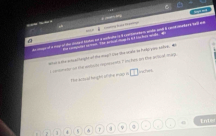 .. 
# ream org 
Oeating Scala Oraalings Siges mot 
_ 
ts image of a may of the United States on a webste is 9 centimeters wide and 6 centimeters tall on 
the computer screen. The actual map is 61 lnches wide. 4
What is the actual height of the map? Use the scale to help you solve. “ 
I centimeter on the website represents 7 inches on the actual map. 
The actual height of the map is □ inches.
2 3 4 5 6 7 8 9 0 . . Enter