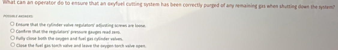 What can an operator do to ensure that an oxyfuel cutting system has been correctly purged of any remaining gas when shutting down the system?
POSSIBLE ANSWERS:
Ensure that the cylinder valve regulators' adjusting screws are loose.
Confirm that the regulators' pressure gauges read zero.
Fully close both the oxygen and fuel gas cylinder valves.
Close the fuel gas torch vaive and leave the oxygen torch vaive open.