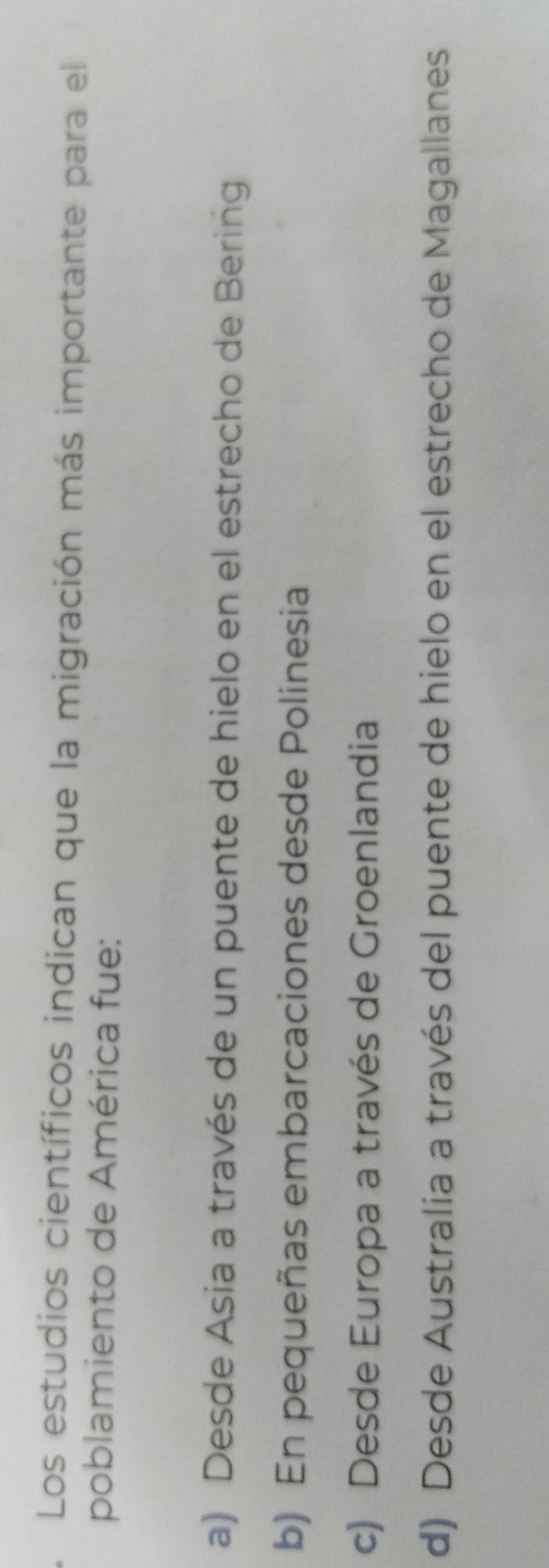 Los estudios científicos indican que la migración más importante para el
poblamiento de América fue:
a) Desde Asia a través de un puente de hielo en el estrecho de Bering
b) En pequeñas embarcaciones desde Polinesia
c) Desde Europa a través de Groenlandia
d) Desde Australia a través del puente de hielo en el estrecho de Magallanes