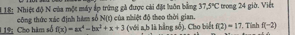 18: Nhiệt độ N của một máy ấp trứng gà được cài đặt luôn bằng 37,5°C trong 24 giờ. Viết 
công thức xác định hàm số N(t) của nhiệt độ theo thời gian. 
1 19: Cho hàm số f(x)=ax^4-bx^2+x+3 (với a, b là hằng số). Cho biết f(2)=17. Tính f(-2)