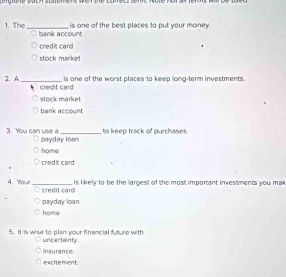 omplete each statement with the conrect tem. Note not ail ters will be
1. The _is one of the best places to put your money.
bank account
credit card
stock market
2. A_ is one of the worst places to keep long-term investments.
credit card
stock market
bank account
3. You can use a _to keep track of purchases.
payday loan
home
credit card
4. Your _is likely to be the largest of the most important investments you mak
credit card
payday loan
home
5. It is wise to plan your financial future with
uncertainty.
insurance.
excitement.