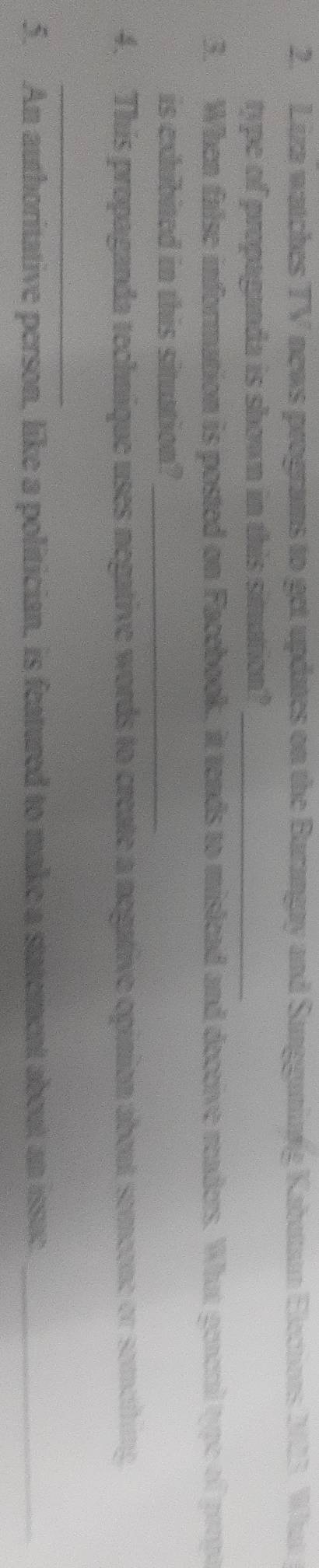 Liza watches TV news programs to get updates on the Burangay and Sungganinig Kabutan Elecnors 223. What 
type of propaganda is shown in this simuation?_ 
3. When false information is posted on Facebook, it tends to mislead and deccive readers. What generi type of propa 
is exhibited in this situation?_ 
4. This propaganda technique uses negative words to create a negative opinion about semeone or semeiting 
_ 
5. An authoritative person, like a politician, is featured to make a statement about an issue._