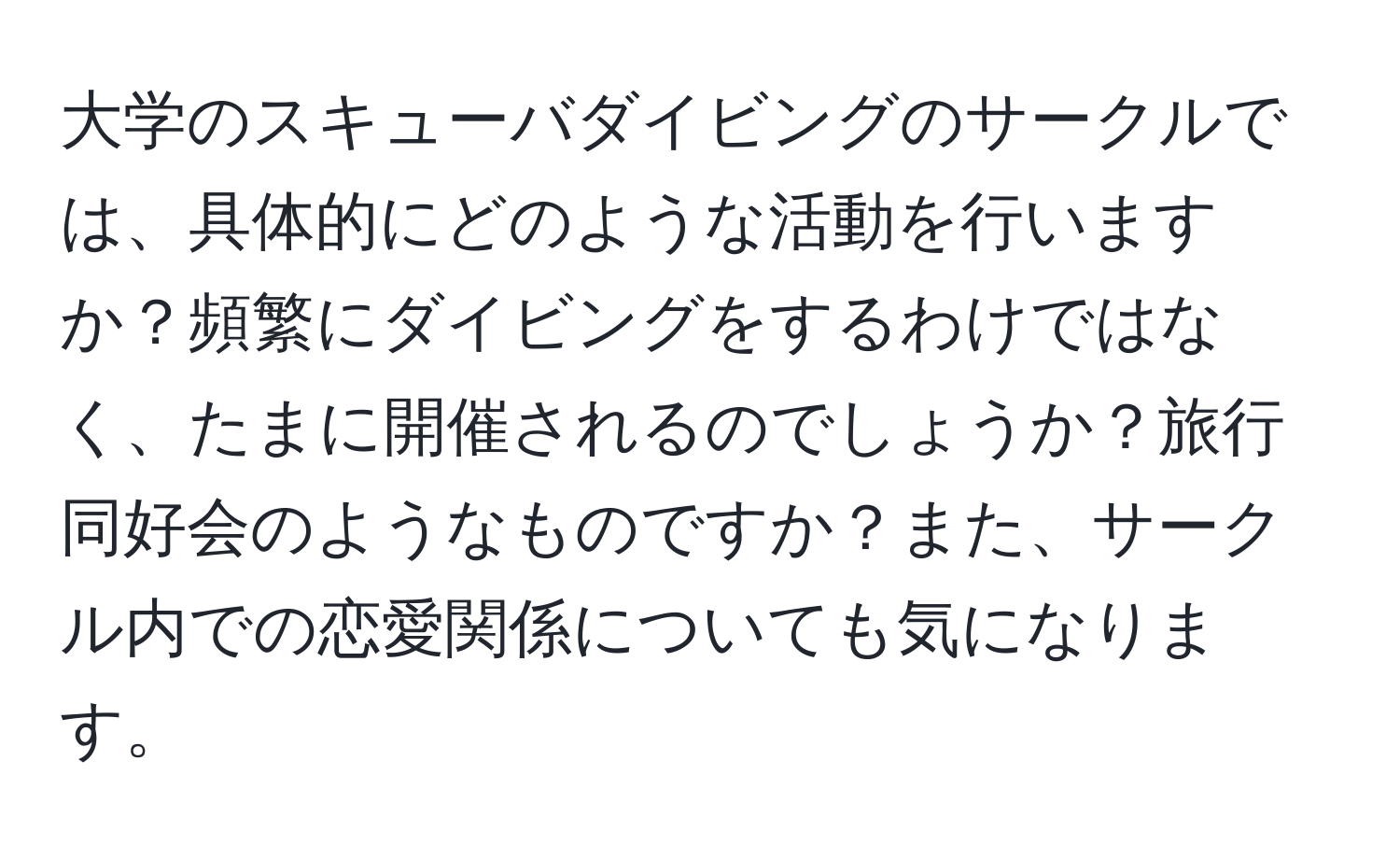 大学のスキューバダイビングのサークルでは、具体的にどのような活動を行いますか？頻繁にダイビングをするわけではなく、たまに開催されるのでしょうか？旅行同好会のようなものですか？また、サークル内での恋愛関係についても気になります。