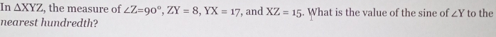 In △ XYZ , the measure of ∠ Z=90°, ZY=8, YX=17
nearest hundredth? , and XZ=15. What is the value of the sine of ∠ Y to the