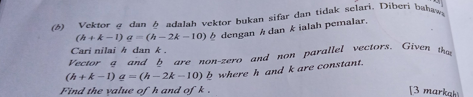 Vektor g dan adalah vektor bukan sifar dan tidak selari. Diberi bahawa
(h+k-1)_ a=(h-2k-10) φ dengan h dan kialah pemalar. 
Cari nilai h dan k. 
Vector a and b are non-zero and non parallel vectors. Given that
(h+k-1)a=(h-2k-10)b b where h and k are constant. 
Find the value of h and of k. [3 markah