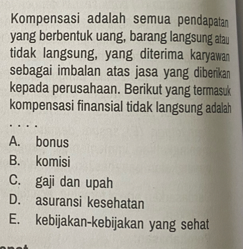 Kompensasi adalah semua pendapatan
yang berbentuk uang, barang langsung atau
tidak langsung, yang diterima karyawan
sebagai imbalan atas jasa yang diberikan
kepada perusahaan. Berikut yang termasuk
kompensasi finansial tidak langsung adalah
A. bonus
B. komisi
C. gaji dan upah
D. asuransi kesehatan
E. kebijakan-kebijakan yang sehat