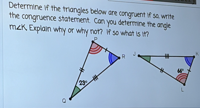 Determine if the triangles below are congruent if so, write
the congruence statement. Can you determine the angle
m∠ K Explain why or why not? If so what is it?