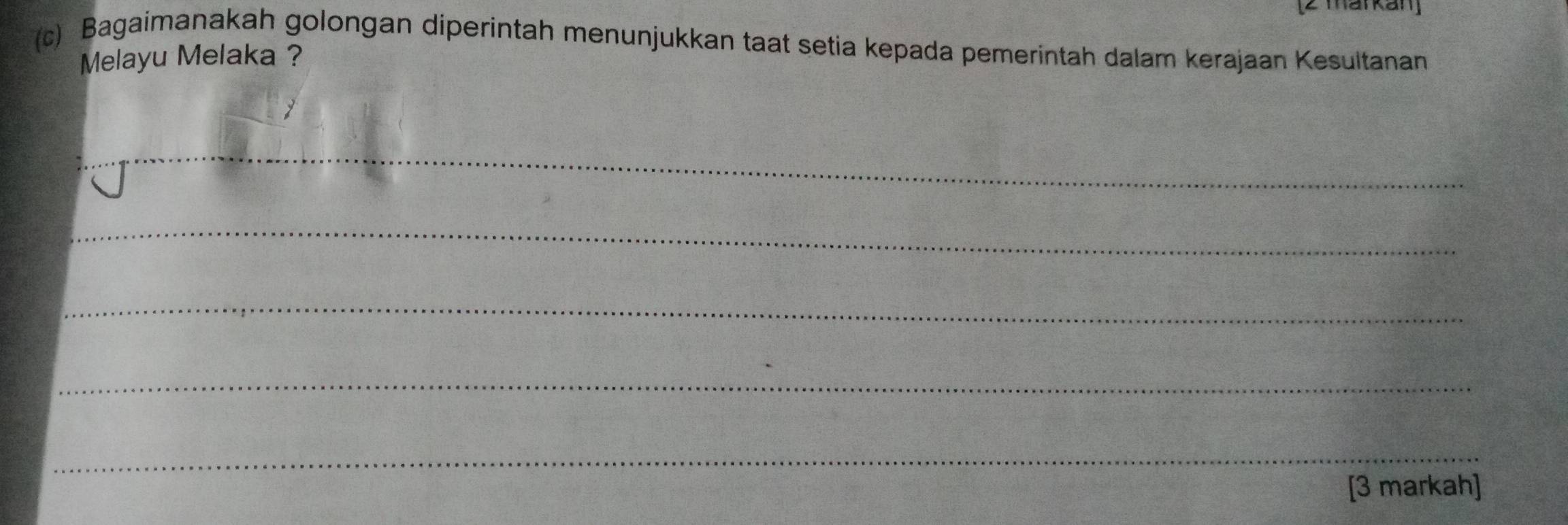 [2 markan] 
(c) Bagaimanakah golongan diperintah menunjukkan taat setia kepada pemerintah dalam kerajaan Kesultanan 
Melayu Melaka ? 
_ 
_ 
_ 
_ 
_ 
[3 markah]