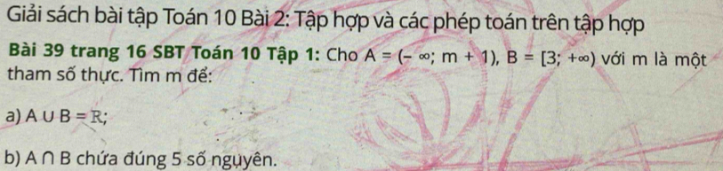 Giải sách bài tập Toán 10 Bài 2: Tập hợp và các phép toán trên tập hợp 
Bài 39 trang 16 SBT Toán 10 Tập 1: Cho A=(-∈fty ;m+1), B=[3;+∈fty ) với m là một 
tham số thực. Tìm m để: 
a) A∪ B=R; 
b) A∩ B chứa đúng 5 số nguyên.