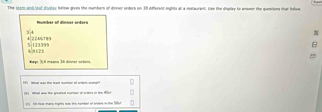 Españ 
The stem-and-leaf display below gives the numbers of dinner orders on 18 different nights at a restaurant. Use the display to answer the questions that follow. 
Number of dinner orders
beginarrayr 3 4encloselongdiv 2246789 123399 6encloselongdiv 0123endarray 
Key: 3/4 means 34 dinner orders. 
(a) What was the least number of orders overall? 
(b) What was the greatest number of orders in the 40s? 
(c) On how many nights was the number of orders in the 50s?