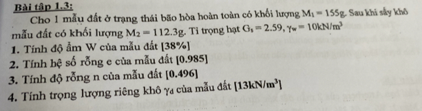 Bài tập 1.3: 
Cho 1 mẫu đất ở trạng thái bão hòa hoàn toàn có khối lượng M_1=155g. Sau khi sẩy khô 
mẫu đất có khối lượng M_2=112.3g. Tỉ trọng hạt G_s=2.59, gamma _w=10kN/m^3
1. Tính độ ẩm W của mẫu đất [38% ]
2. Tính hệ số rỗng e của mẫu đất [0.985]
3. Tính độ rỗng n của mẫu đất [0.496]
4. Tính trọng lượng riêng khô γ của mẫu đất [13kN/m^3]