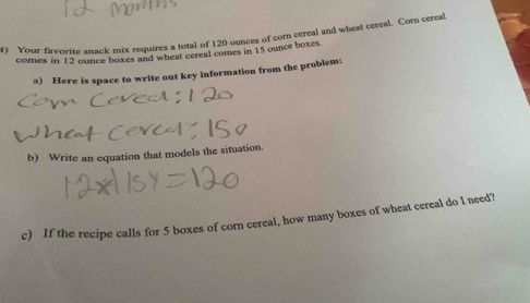 Your favorite snack mix requires a total of 120 ounces of corn cereal and wheat cereal. Corn cereal 
comes in 12 ounce boxes and wheat cereal comes in 15 ounce boxes. 
a) Here is space to write out key information from the problem: 
b) Write an equation that models the situation. 
c) If the recipe calls for 5 boxes of corn cereal, how many boxes of wheat cereal do I need?