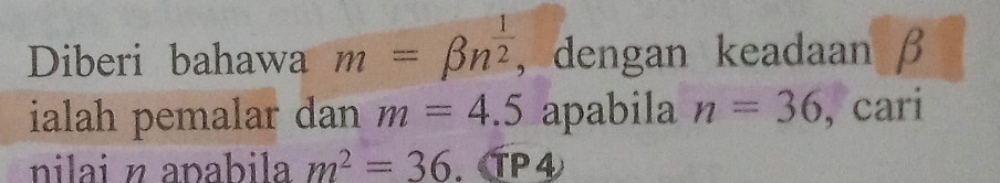 Diberi bahawa m=beta n^(frac 1)2 , dengan keadaan β
ialah pemalar dan m=4.5 apabila n=36 , cari 
nilai n apabila m^2=36. TP④