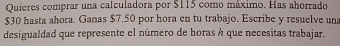 Quieres comprar una calculadora por $115 como máximo. Has ahorrado
$30 hasta ahora. Ganas $7.50 por hora en tu trabajo. Escribe y resuelve una 
desigualdad que represente el número de horas ½ que necesitas trabajar.
