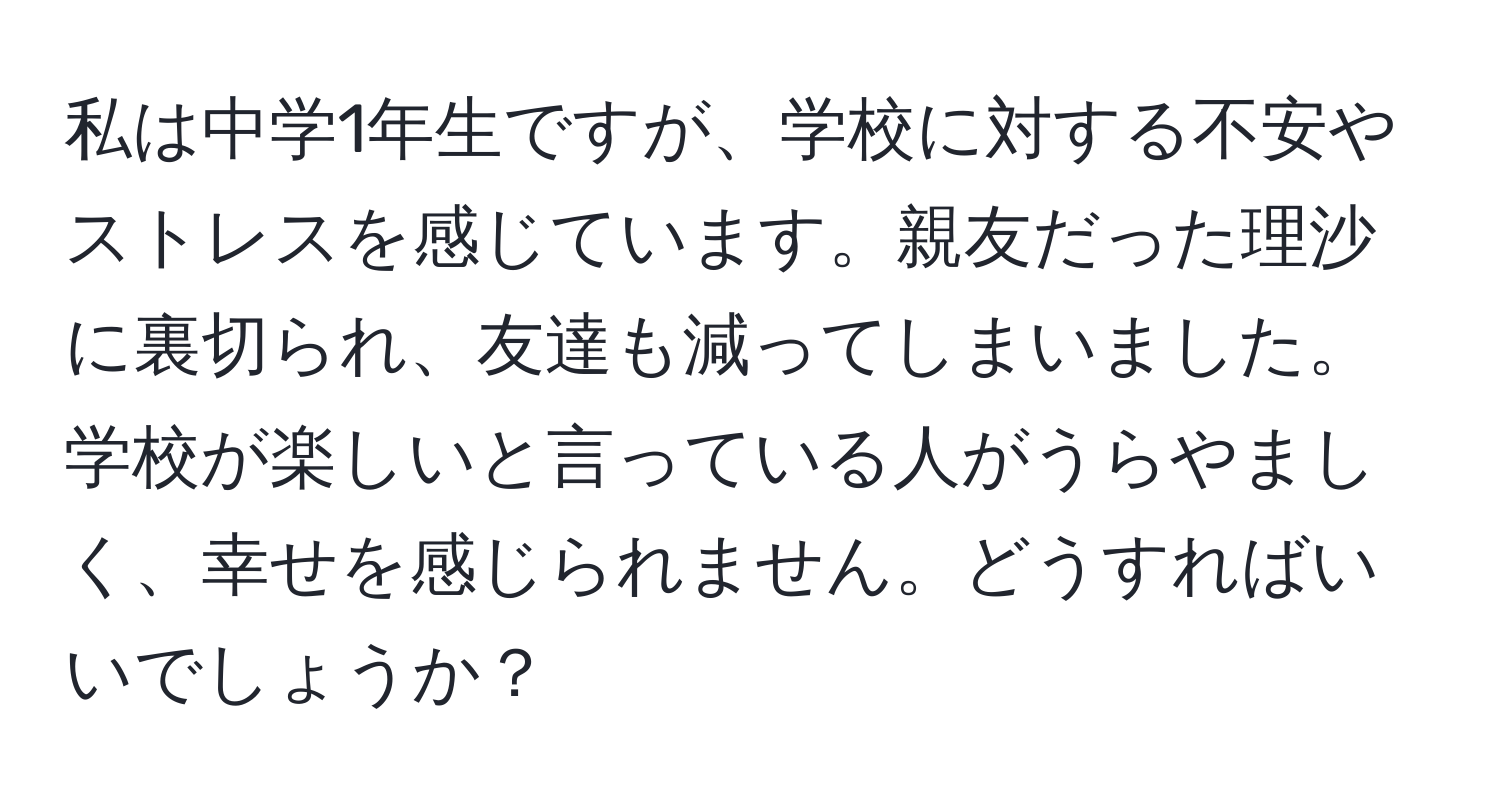 私は中学1年生ですが、学校に対する不安やストレスを感じています。親友だった理沙に裏切られ、友達も減ってしまいました。学校が楽しいと言っている人がうらやましく、幸せを感じられません。どうすればいいでしょうか？