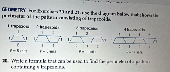 GEOMETRY For Exercises 20 and 21, use the diagram below that shows the 
perimeter of the pattern consisting of trapezoids. 
1 trapezoid 2 trapezoids 3 trapezoids 4 trapezoids
1 2 1 2
1. 1
2 1 2 1
P=5units P=8units P=11units P=14units
20. Write a formula that can be used to find the perimeter of a pattern 
containing n trapezoids.