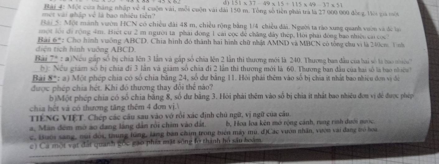 ) 151* 37-49* 15+115* 49-37* 51
Bài 4: Một cửa hàng nhập về 4 cuộn vái, mỗi cuộn vài dài 150 m. Tổng số tiền phải trả là 27 000 000 đồng. Hồi giá một
mét vài nhập về là bao nhiêu tiền?
Bài 5: Một mành vườn HCN có chiều dài 48 m, chiều rộng bằng 1/4 chiều dài. Người ta rào xung quanh vườn và để lại
một lội đi rộng 4m. Biết cư 2 m người ta phải đóng 1 cái cọc dễ chăng dây thép, Hồi phải đóng bao nhiêu cái cọc
Bài 6*: Cho hình vuống ABCD. Chia hình đó thành hai hình chữ nhật AMND và MBCN có tổng chu vi là 240cm. Tinh
diện tích hình vuông ABCD.
Bài 7* : a)Nếu gấp số bị chia lên 3 lần và gắp số chia lên 2 lần thì thương mới là 240. Thương ban đầu của hai số là bao nhiều
b: Nều giám số bị chia đi 3 lần và giảm số chia đi 2 lần thì thương mới là 60. Thương ban đầu của hai số là bao nhiều?
Bài 8*: a) Một phép chia có số chia bằng 24, số dư bằng 11. Hỏi phải thêm vào số bị chia ít nhất bao nhiều đơn vị đề
được phép chia hết. Khi đó thương thay đổi thể nào?
b Một phép chia có số chia bằng 8, số dư bằng 3. Hỏi phải thêm vào số bị chia ít nhất bao nhiêu đơn vị để được phép
chia hết và có thương tăng thêm 4 đơn vị.
TIÊNG VIÉT. Chép các câu sau vào vở rồi xác định chủ ngữ, vị ngữ của câu.
a. Màn đêm mở ao đang lắng dẫn rồi chim vào đất. b, Hoa loa kèn mở rộng cánh, rung rinh dưới nước.
c. Buội sáng, núi đội, thung lũng, làng bản chim trong biên mây mù. d)Các vườn nhân, vườn vài đang trò hoa
e) Cá một vật đất quanh gốc gạo phía mặt sông lở thành hồ sâu hoám.