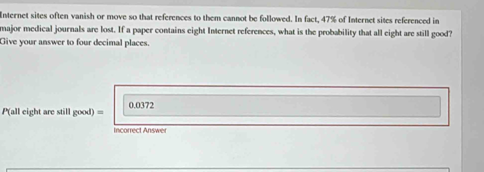 Internet sites often vanish or move so that references to them cannot be followed. In fact, 47% of Internet sites referenced in 
major medical journals are lost. If a paper contains eight Internet references, what is the probability that all eight are still good? 
Give your answer to four decimal places.
0.0372
P(all eight are still go oo 1) = 
Incorrect Answer