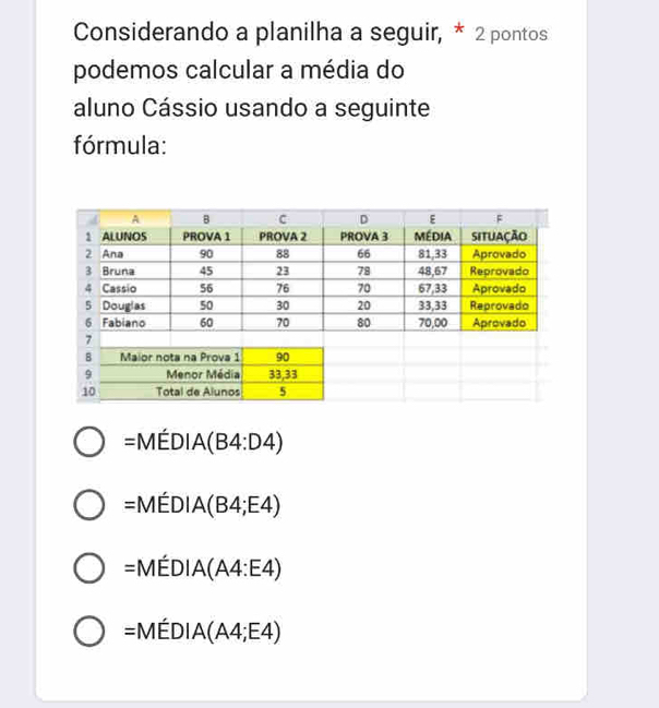 Considerando a planilha a seguir, * 2 pontos
podemos calcular a média do
aluno Cássio usando a seguinte
fórmula:
=MEDIA(B4:D4)
=MEDIA(B4;E4)
=MEDIA(A4:E4)
=MEDIA(A4;E4)