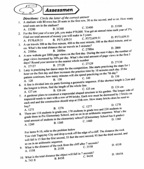 Assessmen
Directions: Circle the letter of the correct answer
1. A stadium with 80 rows has 20 seats in the first row, 30 in the second, and so on. How many
total seats are in the stadium?
A. 33200 B. 33300 C. 33400 D. 33500
2. For the first year of a new job, you make P70,000. You get an annual raise each year of 3%.
Find out total amount of money you will make in 5 years.
A. P370,639.51 B. P371,639.51 C. P372,639.51 D. P373,639.51
3. A car travels 300 m the first minute, 400 m the next minute, 500 m the third minute, and so
on. What’s the total distance the car travels in 5 minutes?
A. 2500m B. 2600m C. 2700m D. 2800
4. A new website got 3000 page views on the first day. During the next 4 days, the number of
page views increased by 30% per day. What’s the total amount of page views in the first 5
days? Round your answer to the nearest whole number
A. 27127 B. 27128 C. 27129 D. 27130
5. Lany is practicing her dance steps for the competition. She starts practicing the steps for I
hour on the first day and then increases the practice time by 10 minutes each day. If the
pattern continues, how many minutes will she spend practicing on the 7th day?
A. 120 B. 130 C. 140 D. 150
6. A line is divided into six parts forming a geometric sequence. If the shortest length is 2cm and
the longest is 64cm, find the length of the whole line.
A. 127 cm B. 126 cm C. 125 cm D. 124 cm
7. A gardener plans to construct a trapezoidal shaped structure in his garden. The longer side of
trapezoid needs to start with a row of 99 bricks. Each row must be decreased by 2 bricks on
each end and the construction should stop at 25th row. How many bricks does he need to
buy?
A. 1275 B. 1276 C. 1277 D. 1278
8. There are 110 students in grade one, 170 students in grade two and 230 students in
grade three in Pio Elementary School, and so on in an arithmetic sequence. What's the
total amount of students in the elementary school? (Elementary School has 6 grades)
A. 1260 B. 1360 C. 1460 D. 1560
For items 9-10, refer to the problem below
You visit Tagaytay City and drop a rock off the edge of a cliff. The distance the rock
will fall is 15 feet the first second, 55 feet the next second, 95 feet the third second, and
so on in an arithmetic sequence.
9. What is the distance of the rock from the cliff after 7 seconds? C. 355f D. 455ft
A. 155f B. 255f
10. What is the total distance the object will fall in 7 seconds? D. 1045n
A. 745 ft B. 845ft C. 945ft