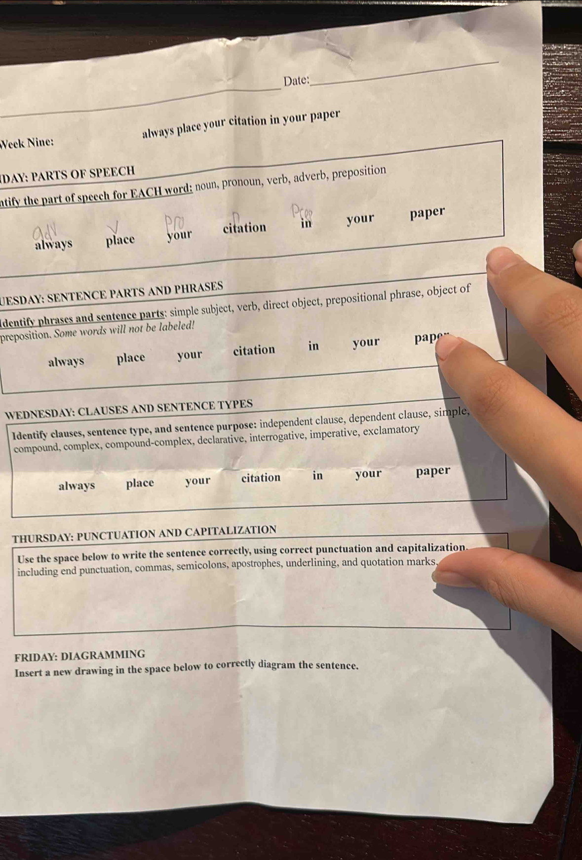 Date: 
_ 
always place your citation in your paper 
Week Nine: 
DAY: PARTS OF SPEECH 
ntify the part of speech for EACH word: noun, pronoun, verb, adverb, preposition 
always place your citation in your paper 
UESDAY: SENTENCE PARTS AND PHRASES 
ldentify phrases and sentence parts: simple subject, verb, direct object, prepositional phrase, object of 
preposition. Some words will not be labeled! 
always place your citation in your pape“ 
WEDNESDAY: CLAUSES AND SENTENCE TYPES 
Identify clauses, sentence type, and sentence purpose: independent clause, dependent clause, simple, 
compound, complex, compound-complex, declarative, interrogative, imperative, exclamatory 
always place your citation in your paper 
THURSDAY: PUNCTUATION AND CAPITALIZATION 
Use the space below to write the sentence correctly, using correct punctuation and capitalization 
including end punctuation, commas, semicolons, apostrophes, underlining, and quotation marks. 
FRIDAY: DIAGRAMMING 
Insert a new drawing in the space below to correctly diagram the sentence.