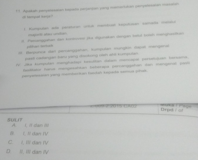 Apakah penyelesaian kepada perjanjian yang memerlukan penyelesaian masaiah
di tempat kerja?
I. Kumpulan ada peraturan untuk membuat keputusan samada melalui
majoriti atau undian.
II. Percanggahan dan kontrovesi jika digunakan dengan betul boleh menghasilkan
pilihan terbaik
III. Berpunca dari percanggahan, kumpulan mungkin dapat mengenal
pasti cadangan baru yang disokong oleh ahli kumpulan.
IV. Jika kumpulan menghadapi kesulitan dalam mencapai persetujuan bersama,
fasilitator harus mengesahkan beberapa percanggahan dan mengenal pasti
penyelesaian yang memberikan faedah kepada semua pihak.
muka / Page
∠=009-2:2015 CA02 Drpd / of
SULIT
A. I, II dan III
B. I, II dan IV
C. I, III dan IV
D. II, III dan IV