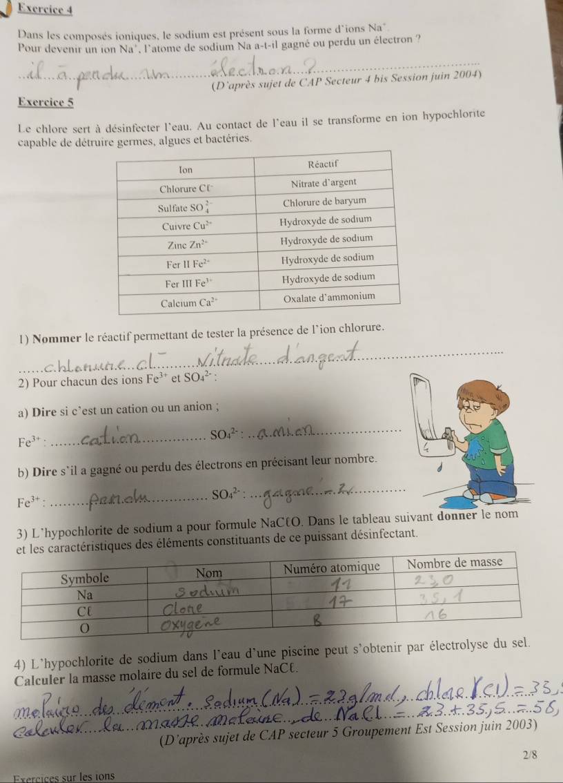 Dans les composés ioniques, le sodium est présent sous la forme d'ions Na°.
Pour devenir un ion Na', l'atome de sodium Na a-t-il gagné ou perdu un électron ?
_
(D'après sujet de CAP Secteur 4 bis Session juin 2004)
Exercice 5
Le chlore sert à désinfecter l'eau. Au contact de l'eau il se transforme en ion hypochlorite
capable de détruire germes, algues et bactéries.
_
l) Nommer le réactif permettant de tester la présence de l'ion chlorure.
2) Pour chacun des ions Fe³* et SO_4^((2-).
a) Dire si c’est un cation ou un anion ;
Fe^3+)
_ SO_4^((2-)
_
b) Dire s'il a gagné ou perdu des électrons en précisant leur nombre.
_ Fe^3+):
SO_4^(2-) _
3) L*hypochlorite de sodium a pour formule NaC£O. Dans le tableau suivant donner le nom
istiques des éléments constituants de ce puissant désinfectant.
4) L'hypochlorite de sodium dans l'eau d'une piscine peut s'obtenir par électrolyse du 
Calculer la masse molaire du sel de formule NaC.
_
a m
_
_(D’après sujet de CAP secteur 5 Groupement Est Session juin 2003)
2/8
Exercices sur les ions