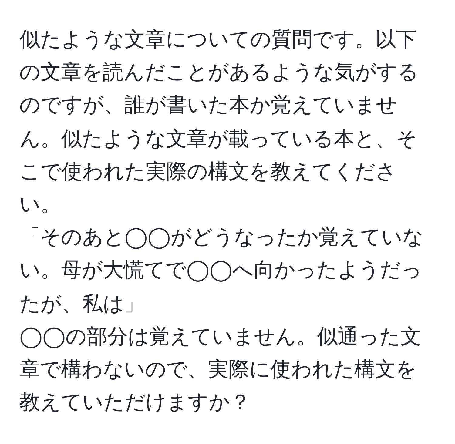 似たような文章についての質問です。以下の文章を読んだことがあるような気がするのですが、誰が書いた本か覚えていません。似たような文章が載っている本と、そこで使われた実際の構文を教えてください。  
「そのあと◯◯がどうなったか覚えていない。母が大慌てで◯◯へ向かったようだったが、私は」  
◯◯の部分は覚えていません。似通った文章で構わないので、実際に使われた構文を教えていただけますか？