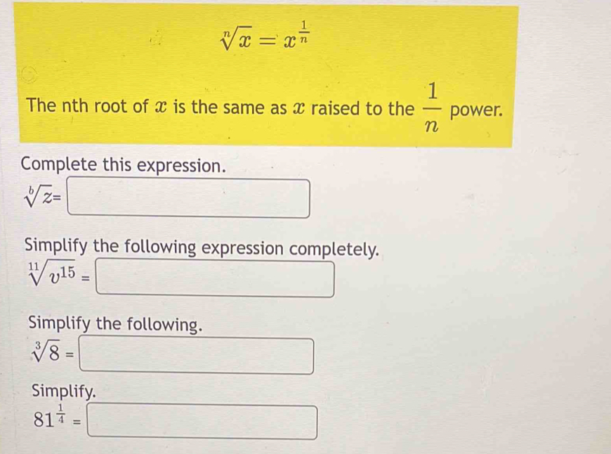 sqrt[n](x)=x^(frac 1)n
The nth root of x is the same as x raised to the  1/n  power. 
Complete this expression.
sqrt[b](z)=
□°
□
x_1G⊥ □  
Simplify the following expression completely.
sqrt[11](v^(15))= □ 
Simplify the following.
sqrt[3](8)= □ 
Simplify.
81^(frac 1)4=□