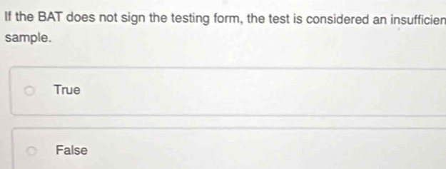 If the BAT does not sign the testing form, the test is considered an insufficien
sample.
True
False