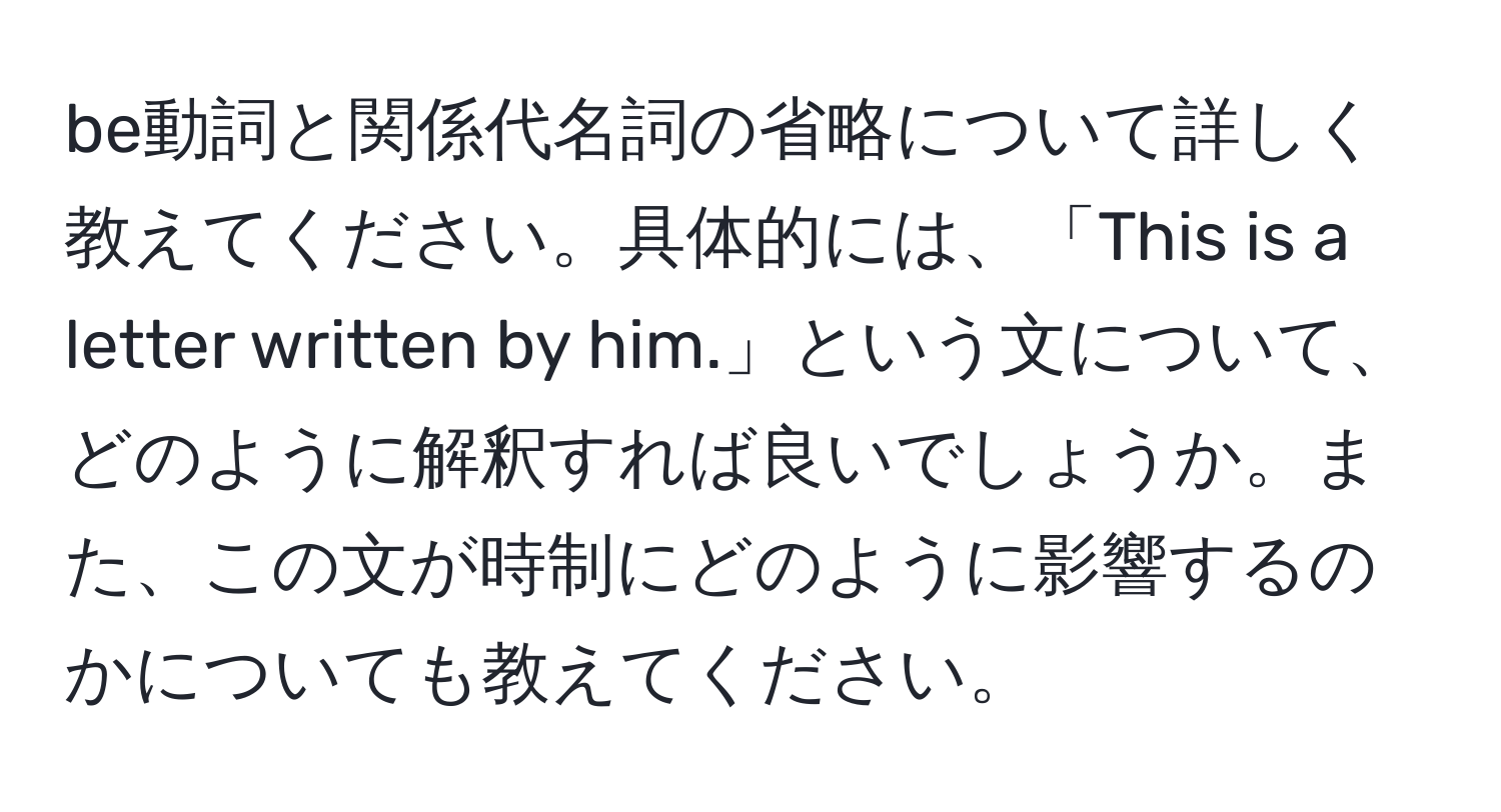 be動詞と関係代名詞の省略について詳しく教えてください。具体的には、「This is a letter written by him.」という文について、どのように解釈すれば良いでしょうか。また、この文が時制にどのように影響するのかについても教えてください。