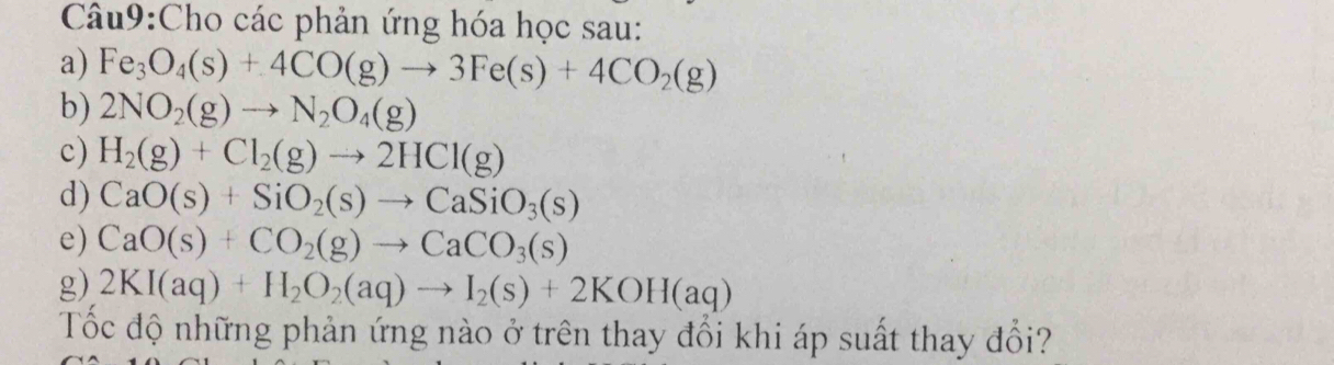 Cho các phản ứng hóa học sau: 
a) Fe_3O_4(s)+4CO(g)to 3Fe(s)+4CO_2(g)
b) 2NO_2(g)to N_2O_4(g)
c) H_2(g)+Cl_2(g)to 2HCl(g)
d) CaO(s)+SiO_2(s)to CaSiO_3(s)
e) CaO(s)+CO_2(g)to CaCO_3(s)
g) 2KI(aq)+H_2O_2(aq)to I_2(s)+2KOH(aq)
Tốc độ những phản ứng nào ở trên thay đổi khi áp suất thay đổi?