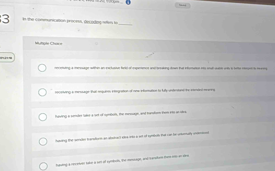 120, 100pm Sevied
3 In the communication process, decoding refers to_
Multiple Choice
01:2t:19
receiving a message within an exclusive field of experience and breaking down that information into small usable units to better interpret its meaning
receiving a message that requires integration of new information to fully understand the intended meaning
having a sender take a set of symbols, the message, and transform them into an idea.
having the sender transform an abstract idea into a set of symbols that can be universally understood.
having a receiver take a set of symbols, the message, and transform them into an idea.