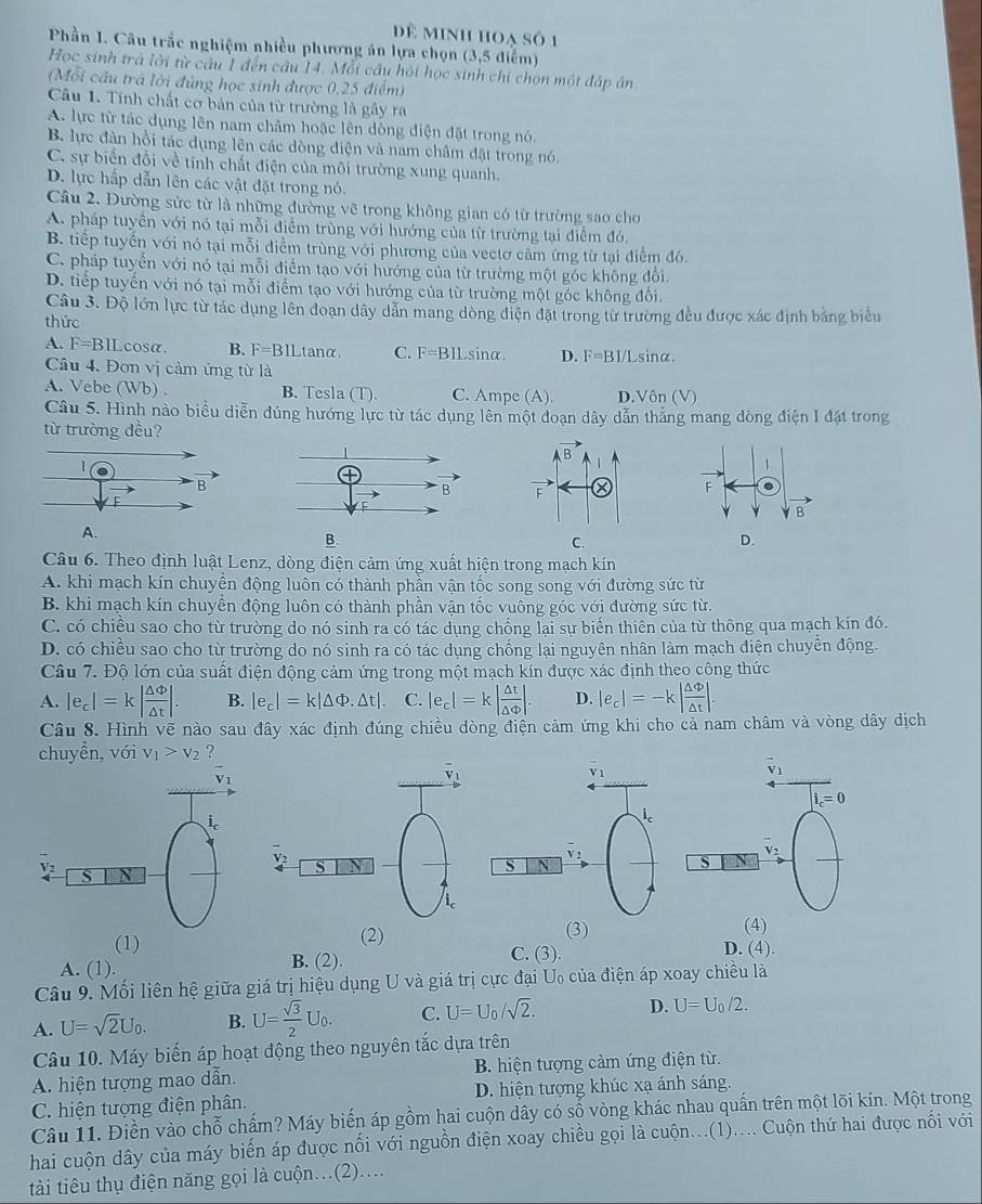 dề minh hoạ số 1
Phần I. Câu trắc nghiệm nhiều phương án lựa chọn (3,5 điểm)
Học sinh trà lời từ câu 1 đến câu 14. Mỗi cầu hỏi học sinh chi chọn một đập án
(Mỗi cầu trả lời đủng học sinh được 0,25 điểm)
Câu 1. Tính chất cơ bản của từ trường là gây ra
A. lực từ tác dụng lên nam châm hoặc lên dòng điện đặt trong nó.
B. lực đàn hồi tác dụng lên các dòng điện và nam châm đặt trong nó.
C. sự biển đồi về tính chất điện của môi trường xung quanh.
D. lực hấp dẫn lên các vật đặt trong nó.
Câu 2. Đường sức từ là những đường vẽ trong không gian có từ trường sao cho
A. pháp tuyển với nó tại mỗi điểm trùng với hướng của từ trường tại điểm đó.
B. tiếp tuyến với nó tại mỗi điểm trùng với phương của vectơ cảm ứng từ tại điểm đ6.
C. pháp tuyển với nó tại mỗi điểm tạo với hướng của từ trường một góc không đổi.
D. tiếp tuyến với nó tại mỗi điểm tạo với hướng của từ trường một góc không đổi.
Câu 3. Độ lớn lực từ tác dụng lên đoạn dây dẫn mang dòng điện đặt trong từ trường đều được xác định bảng biểu
thức
A. F=BII Lcosa. B. F=BIL tan alpha C. F=BII sinα. D. F=BI/L sinα.
Câu 4. Đơn vị cảm ứng từ là
A. Vebe (Wb) . B. Tesla (T). C. Ampe (A). D. Vôi (V
Câu 5. Hình nào biểu diễn đúng hướng lực từ tác dụng lên một đoạn dây dẫn thắng mang dòng điện I đặt trong
từ trường đều?
B.
Câu 6. Theo định luật Lenz, dòng điện cảm ứng xuất hiện trong mạch kín
A. khi mạch kín chuyền động luôn có thành phần vận tốc song song với đường sức từ
B. khi mạch kín chuyền động luôn có thành phần vận tốc vuông góc với đường sức từ.
C. có chiều sao cho từ trường do nó sinh ra có tác dụng chống lại sự biến thiên của từ thông qua mạch kín đó.
D. có chiều sao cho từ trường do nó sinh ra có tác dụng chống lại nguyên nhân làm mạch diện chuyển động.
Câu 7. Độ lớn của suất điện động cảm ứng trong một mạch kín được xác định theo công thức
A. |e_c|=k| △ Phi /△ t |. B. |e_c|=k|△ Phi .△ t|. C. |e_c|=k| △ t/△ Phi  |. D. |e_c|=-k| △ Phi /△ t |.
Câu 8. Hình vẽ nào sau đây xác định đúng chiều dòng điện cảm ứng khi cho cả nam châm và vòng dây dịch
chuyền, với v_1>v_2 ?
i_c
v S N
(1) (2) (3)
(4)
A. (1). B. (2). C. (3).
D. (4)
Câu 9. Mối liên hệ giữa giá trị hiệu dụng U và giá trị cực đại U₀ của điện áp xoay chiều là
A. U=sqrt(2)U_0. B. U= sqrt(3)/2 U_0. C. U=U_0/sqrt(2). D. U=U_0/2.
Câu 10. Máy biến áp hoạt động theo nguyên tắc dựa trên
A. hiện tượng mao dẫn. B. hiện tượng cảm ứng điện từ.
C. hiện tượng điện phân. D. hiện tượng khúc xạ ánh sáng.
Câu 11. Điền vào chỗ chấm? Máy biến áp gồm hai cuộn dây có số vòng khác nhau quấn trên một lõi kín. Một trong
hai cuộn dây của máy biến áp được nổi với nguồn điện xoay chiều gọi là cuộn...(1).... Cuộn thứ hai được nổi với
tài tiêu thụ điện năng gọi là cuộn…(2)….