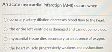 An acute myocardial infarction (AMI) occurs when:
coronary artery dilation decreases blood flow to the heart.
the entire left ventricle is damaged and cannot pump blood.
myocardial tissue dies secondary to an absence of oxygen.
the heart muscle progressively weakens and dysfunctions.