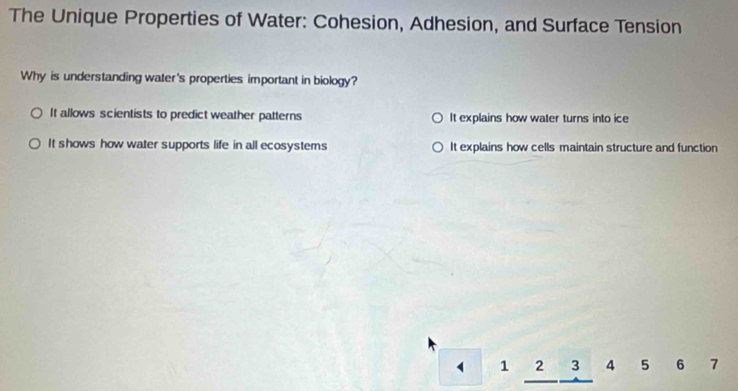 The Unique Properties of Water: Cohesion, Adhesion, and Surface Tension
Why is understanding water's properties important in biology?
It allows scientists to predict weather patterns It explains how water turns into ice
It shows how water supports life in all ecosystems It explains how cells maintain structure and function
1 2 3 4 5 6 7