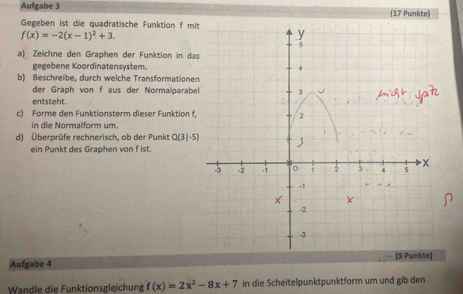 Aufgabe 3 (17 Punkte)
Gegeben ist die quadratische Funktion f mit
f(x)=-2(x-1)^2+3.
a) Zeichne den Graphen der Funktion in d
gegebene Koordinatensystem.
b) Beschreibe, durch welche Transformatione
der Graph von f aus der Normalparabe
entsteht.
c) Forme den Funktionsterm dieser Funktion f.
in die Normalform um.
d) Überprüfe rechnerisch, ob der Punkt Q(3|-5)
ein Punkt des Graphen von f ist.
Aufgabe 4 
Wandle die Funktionsglejchung f(x)=2x^2-8x+7 in die Scheitelpunktpunktform um und gib den