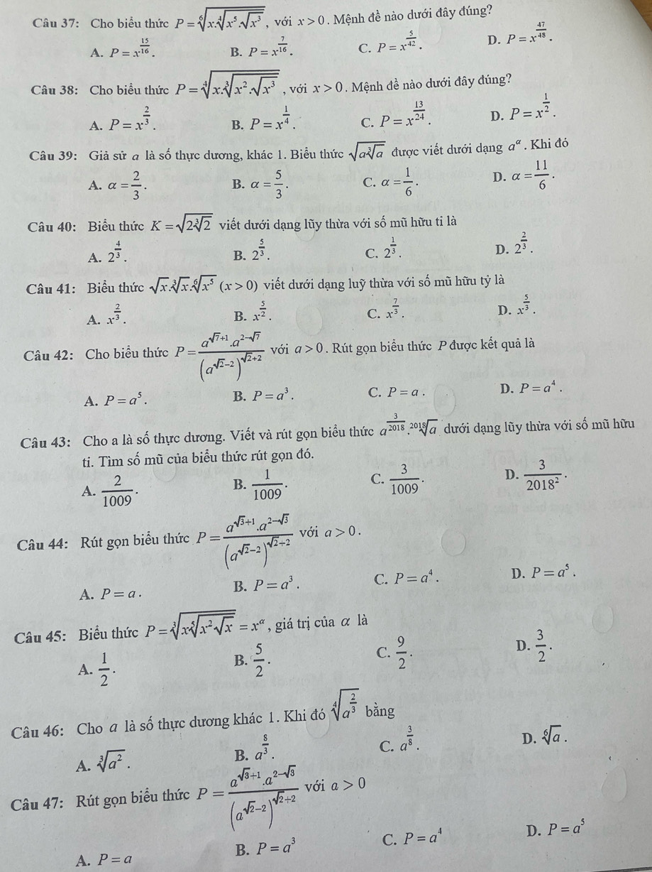 Cho biểu thức P=sqrt[6](x:sqrt [4]x^5.sqrt x^3) , với x>0. Mệnh đề nào dưới đây đúng?
A. P=x^(frac 15)16. P=x^(frac 7)16. C. P=x^(frac 5)42. D. P=x^(frac 47)48.
B.
Câu 38: Cho biểu thức P=sqrt[4](x.sqrt [3]x^2.sqrt x^3) , với x>0.  Mệnh đề nào dưới đây đúng?
A. P=x^(frac 2)3. P=x^(frac 1)4. C. P=x^(frac 13)24. D. P=x^(frac 1)2.
B.
Câu 39: Giả sử a là số thực dương, khác 1. Biểu thức sqrt(asqrt [3]a) được viết dưới dạng a^(alpha). Khi đó
A. alpha = 2/3 . alpha = 5/3 . C. alpha = 1/6 . D. alpha = 11/6 .
B.
Câu 40: Biểu thức K=sqrt(2sqrt [3]2) viết dưới dạng lũy thừa với số mũ hữu ti là
A. 2^(frac 4)3. 2^(frac 5)3.
B.
C. 2^(frac 1)3.
D. 2^(frac 2)3.
Câu 41: Biểu thức sqrt(x).sqrt[3](x).sqrt[6](x^5)(x>0) viết dưới dạng luỹ thừa với số mũ hữu tỷ là
A. x^(frac 2)3.
B. x^(frac 5)2.
C. x^(frac 7)3.
D. x^(frac 5)3.
Câu 42: Cho biểu thức P=frac a^(sqrt(r)+1).a^(2-sqrt(r))(a^(sqrt(r)-2))^sqrt(r+2) với a>0. Rút gọn biểu thức P được kết quả là
A. P=a^5.
B. P=a^3. C. P=a. D. P=a^4.
Câu 43: Cho a là số thực dương. Viết và rút gọn biểu thức a^(frac 3)2018.sqrt[2018](a). dưới dạng lũy thừa với số mũ hữu
ti. Tìm số mũ của biểu thức rút gọn đó.
B.
A.  2/1009 .  1/1009 .
C.  3/1009 .  3/2018^2 .
D.
Câu 44: Rút gọn biểu thức P=frac a^(sqrt(3)+1).a^(2-sqrt(3))(a^(sqrt(3)-2))^sqrt(2)-2 với a>0.
A. P=a.
B. P=a^3. C. P=a^4. D. P=a^5.
Câu 45: Biểu thức P=sqrt[3](xsqrt [5]x^2sqrt x)=x^(alpha) , giá trị của α là
D.
A.  1/2 .
B.  5/2 .
C.  9/2 .  3/2 .
Câu 46: Cho a là số thực dương khác 1. Khi đó sqrt[4](a^(frac 2)3) bằng
A. sqrt[3](a^2).
B. a^(frac 8)3.
C. a^(frac 3)8.
D. sqrt[6](a).
Câu 47: Rút gọn biểu thức P=frac a^(sqrt(3)+1)a^(2-sqrt(3))(a^(sqrt(2)-2))^sqrt(2)-2 với a>0
B. P=a^3 C. P=a^4 D. P=a^5
A. P=a