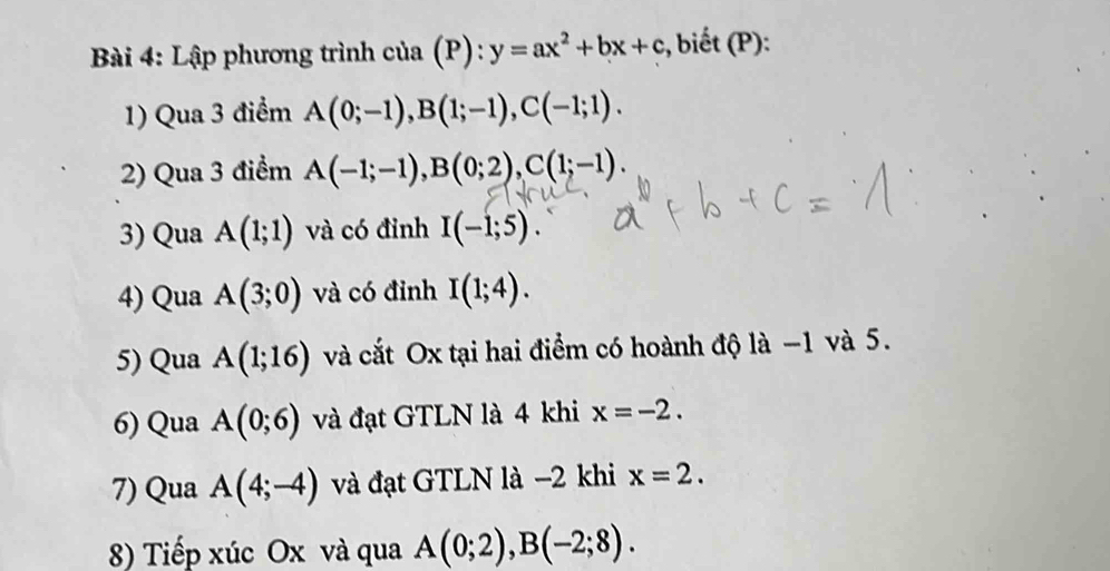 Lập phương trình của (P): y=ax^2+bx+c :, biết (P): 
1) Qua 3 điểm A(0;-1), B(1;-1), C(-1;1). 
2) Qua 3 điểm A(-1;-1), B(0;2), C(1;-1). 
3) Qua A(1;1) và có đỉnh I(-1;5). 
4) Qua A(3;0) và có đỉnh I(1;4). 
5) Qua A(1;16) và cắt Ox tại hai điểm có hoành độ là −1 và 5. 
6) Qua A(0;6) và đạt GTLN là 4 khi x=-2. 
7) Qua A(4;-4) và đạt GTLN là −2 khi x=2. 
8) Tiếp xúc Ox và qua A(0;2), B(-2;8).