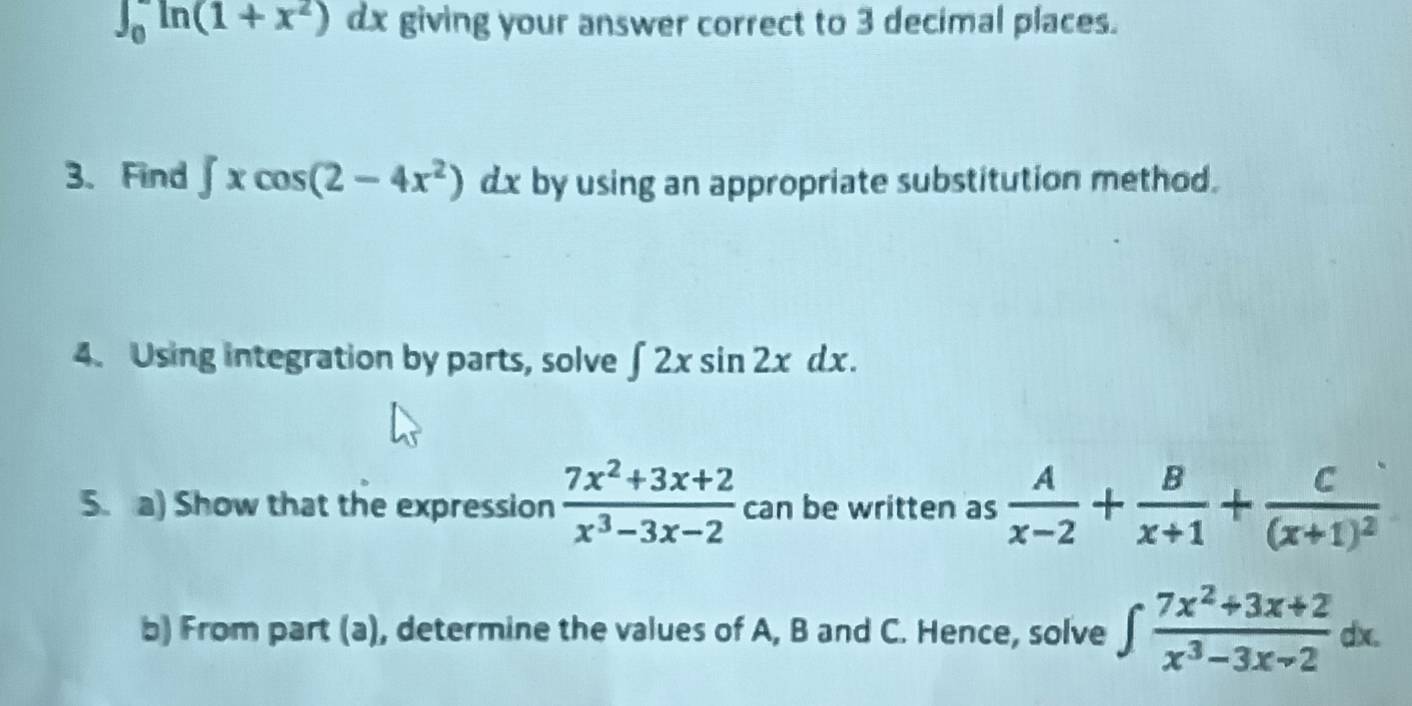 ∈t _0^(-ln (1+x^2))dx giving your answer correct to 3 decimal places. 
3、 Find ∈t xcos (2-4x^2)dx by using an appropriate substitution method. 
4. Using integration by parts, solve ∈t 2xsin 2xdx. 
5. a) Show that the expression  (7x^2+3x+2)/x^3-3x-2  can be written as  A/x-2 + B/x+1 +frac C(x+1)^2
b) From part (a), determine the values of A, B and C. Hence, solve ∈t  (7x^2+3x+2)/x^3-3x-2 dx.