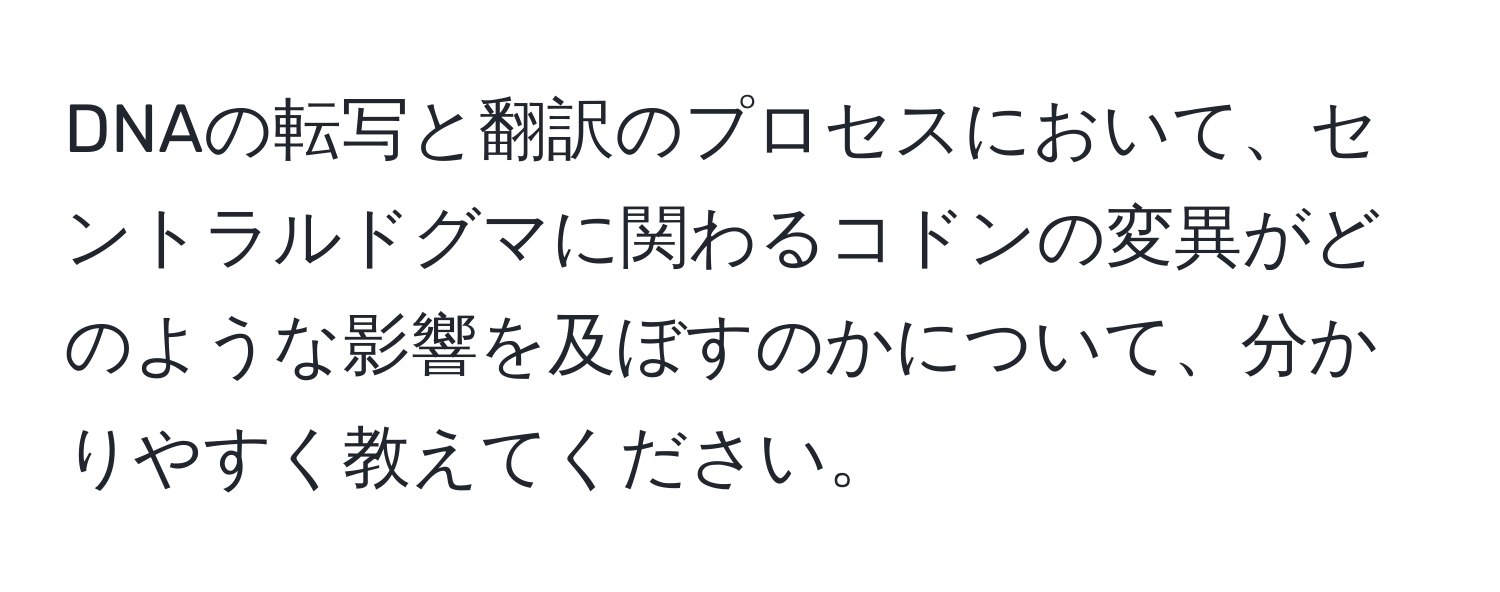 DNAの転写と翻訳のプロセスにおいて、セントラルドグマに関わるコドンの変異がどのような影響を及ぼすのかについて、分かりやすく教えてください。