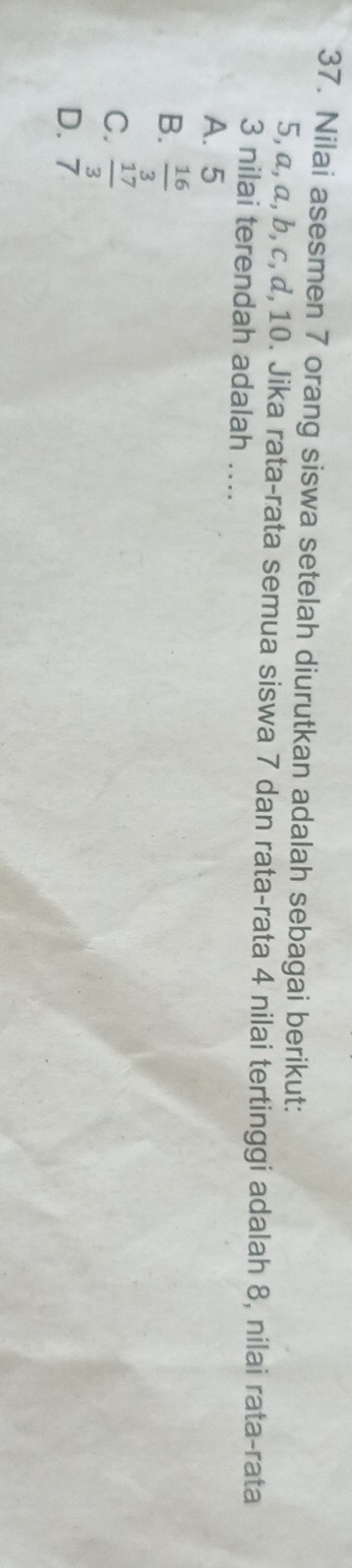 Nilai asesmen 7 orang siswa setelah diurutkan adalah sebagai berikut:
5, α, α, b, c, α, 10. Jika rata-rata semua siswa 7 dan rata-rata 4 nilai tertinggi adalah 8, nilai rata-rata
3 nilai terendah adalah ….
A. 5
B.  16/3 
C.  17/3 
D. 7