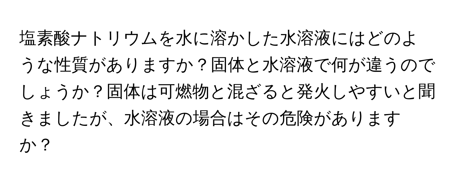 塩素酸ナトリウムを水に溶かした水溶液にはどのような性質がありますか？固体と水溶液で何が違うのでしょうか？固体は可燃物と混ざると発火しやすいと聞きましたが、水溶液の場合はその危険がありますか？