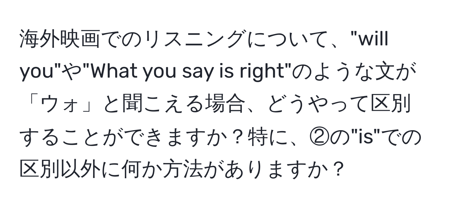 海外映画でのリスニングについて、"will you"や"What you say is right"のような文が「ウォ」と聞こえる場合、どうやって区別することができますか？特に、②の"is"での区別以外に何か方法がありますか？